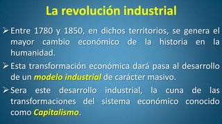 La revolución industrial
 Entre 1780 y 1850, en dichos territorios, se genera el
mayor cambio económico de la historia en la
humanidad.
 Esta transformación económica dará pasa al desarrollo
de un modelo industrial de carácter masivo.
 Sera este desarrollo industrial, la cuna de las
transformaciones del sistema económico conocido
como Capitalismo.

 