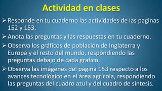 Actividad en clases
 Responde en tu cuaderno las actividades de las paginas
152 y 153.
 Anota las preguntas y las respuestas en tu cuaderno.
 Observa los gráficos de población de Inglaterra y
Europa y el resto del mundo, respondiendo las
preguntas debajo de cada grafico.
 Observa las imágenes del pagina 153 respecto a los
avances tecnológico en el área agrícola, respondiendo
las preguntas del cuadro azul y del cuadro de síntesis.

 