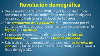 Revolución demográfica
 Desde mediados del siglo XVIII, la población de Europa
comienza a crecer, casi doblando la población de algunos
países como Inglaterra en el lapso de 100 años.
 Este crecimiento de la población, fue provocado por el
aumento en la producción de alimentos y los avances en la
higiene y la medicina.
 Se produjo entonces, una disminución de la tasa de
mortalidad y un aumento en la tasa de natalidad.
 Esto trajo consigo además, el aumento de la esperanza de
vida desde los 36 años a fines del siglo XVIII, a los 50 años a
fines del siglo XIX.

 