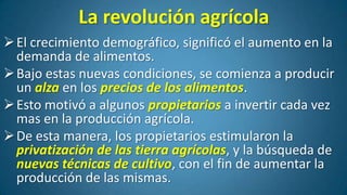La revolución agrícola
 El crecimiento demográfico, significó el aumento en la
demanda de alimentos.
 Bajo estas nuevas condiciones, se comienza a producir
un alza en los precios de los alimentos.
 Esto motivó a algunos propietarios a invertir cada vez
mas en la producción agrícola.
 De esta manera, los propietarios estimularon la
privatización de las tierra agrícolas, y la búsqueda de
nuevas técnicas de cultivo, con el fin de aumentar la
producción de las mismas.

 