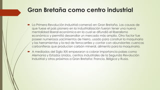 Gran Bretaña como centro industrial
 La Primera Revolución Industrial comenzó en Gran Bretaña. Las causas de
que fuese el país pionero en la industrialización fueron tener una nueva
mentalidad liberal económica en la cual se difundió el liberalismo
económico y permitió desarrollar un mercado más amplio. Otro factor fue
poseer numerosos yacimientos de hierro, usado para construir la maquinaria
y las herramientas y la red de ferrocarriles y contar con abundantes cuencas
carboníferas que producían carbón mineral, alimento para la maquinaria.
 A mediados del Siglo XIX empezaron a cobrar importancia países como
Alemania y Estados Unidos, centros industriales de la Segunda Revolución
Industrial y otros próximos a Gran Bretaña: Francia, Bélgica y Rusia.
 