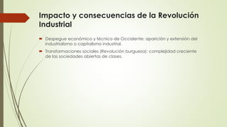 Impacto y consecuencias de la Revolución
Industrial
 Despegue económico y técnico de Occidente: aparición y extensión del
industrialismo o capitalismo industrial.
 Transformaciones sociales (Revolución burguesa): complejidad creciente
de las sociedades abiertas de clases.
 