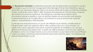 Por Revolución Industrial se entiende el proceso de transformación económico, social y
tecnológico que se inició en la segunda mitad del siglo XVII en Gran Bretaña y que se
extendió unas décadas después hasta una buena parte de Europa occidental y Estados
Unidos, finalizando hacia 1820 o 1840. Durante este periodo se vivió el mayor conjunto
de transformaciones económicas, tecnológicas y sociales de la historia de la
humanidad desde el neolítico, que vio el paso desde una economía rural basada
fundamentalmente en la agricultura y el comercio a una economía de carácter
urbano, industrializada y mecanizada.
La Revolución Industrial marca un punto de inflexión en la historia, modificando e
influenciando todos los aspectos de la vida cotidiana de una u otra manera. La
producción tanto agrícola como de la naciente industria se multiplicó a la vez que
disminuía el tiempo de producción. A partir de 1800 la riqueza y la renta per cápita se
multiplicó como no lo había hecho nunca en la historia,3 pues hasta entonces el PIB per
cápita se había mantenido prácticamente estancado durante siglos.4 En palabras del
premio Nobel Robert Lucas:
 