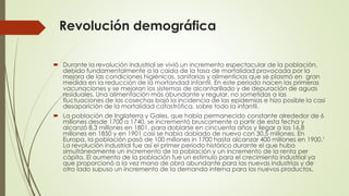 Revolución demográfica
 Durante la revolución industrial se vivió un incremento espectacular de la población,
debido fundamentalmente a la caída de la tasa de mortalidad provocada por la
mejora de las condiciones higiénicas, sanitarias y alimenticias que se plasmó en gran
medida en la reducción de la mortandad infantil. En este periodo nacen las primeras
vacunaciones y se mejoran los sistemas de alcantarillado y de depuración de aguas
residuales. Una alimentación más abundante y regular, no sometidas a las
fluctuaciones de las cosechas bajó la incidencia de las epidemias e hizo posible la casi
desaparición de la mortalidad catastrófica, sobre todo la infantil.
 La población de Inglaterra y Gales, que había permanecido constante alrededor de 6
millones desde 1700 a 1740, se incrementó bruscamente a partir de esta fecha y
alcanzó 8,3 millones en 1801, para doblarse en cincuenta años y llegar a los 16,8
millones en 1850 y en 1901 casi se había doblado de nuevo con 30,5 millones. En
Europa, la población pasó de 100 millones in 1700 hasta alcanzar 400 millones en 1900.1
La revolución industrial fue así el primer periodo histórico durante el que hubo
simultáneamente un incremento de la población y un incremento de la renta per
cápita. El aumento de la población fue un estímulo para el crecimiento industrial ya
que proporcionó a la vez mano de obra abundante para las nuevas industrias y de
otro lado supuso un incremento de la demanda interna para los nuevos productos.
 