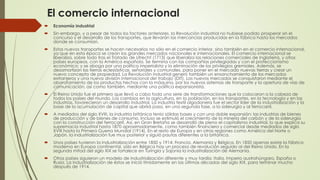 El comercio internacional
 Economía industrial
 Sin embargo, y a pesar de todos los factores anteriores, la Revolución industrial no hubiese podido prosperar sin el
concurso y el desarrollo de los transportes, que llevarán las mercancías producidas en la fábrica hasta los mercados
donde se consumían.
 Estos nuevos transportes se hacen necesarios no sólo en el comercio interior, sino también en el comercio internacional,
ya que en esta época se crean los grandes mercados nacionales e internacionales. El comercio internacional se
liberaliza, sobre todo tras el Tratado de Utrecht (1713) que liberaliza las relaciones comerciales de Inglaterra, y otros
países europeos, con la América española. Se termina con las compañías privilegiadas y con el proteccionismo
económico; y se aboga por una política imperialista y la eliminación de los privilegios gremiales. Además, se
desamortizan las tierras eclesiásticas, señoriales y comunales, para poner en el mercado nuevas tierras y crear un
nuevo concepto de propiedad. La Revolución industrial generó también un ensanchamiento de los mercados
extranjeros y una nueva división internacional del trabajo (DIT). Los nuevos mercados se conquistaron mediante el
abaratamiento de los productos hechos con la máquina, por los nuevos sistemas de transporte y la apertura de vías de
comunicación, así como también, mediante una política expansionista.
 El Reino Unido fue el primero que llevó a cabo toda una serie de transformaciones que la colocaron a la cabeza de
todos los países del mundo. Los cambios en la agricultura, en la población, en los transportes, en la tecnología y en las
industrias, favorecieron un desarrollo industrial. La industria textil algodonera fue el sector líder de la industrialización y la
base de la acumulación de capital que abrirá paso, en una segunda fase, a la siderurgia y al ferrocarril.
 A mediados del siglo XVIII, la industria británica tenía sólidas bases y con una doble expansión: las industrias de bienes
de producción y de bienes de consumo. Incluso se estimuló el crecimiento de la minería del carbón y de la siderurgia
con la construcción del ferrocarril. Así, en Gran Bretaña se desarrolló de pleno el capitalismo industrial, lo que explica su
supremacía industrial hasta 1870 aproximadamente, como también financiera y comercial desde mediados de siglo
XVIII hasta la Primera Guerra Mundial (1914). En el resto de Europa y en otras regiones como América del Norte o
Japón, la industrialización fue muy posterior y siguió pautas diferentes a la británica.
 Unos países tuvieron la industrialización entre 1850 y 1914: Francia, Alemania y Bélgica. En 1850 apenas existe la fábrica
moderna en Europa continental, sólo en Bélgica hay un proceso de revolución seguido al del Reino Unido. En la
segunda mitad del siglo XIX se fortalece en Turingia y Sajonia la industrialización de Alemania.
 Otros países siguieron un modelo de industrialización diferente y muy tardía: Italia, Imperio austrohúngaro, España o
Rusia. La industrialización de éstos se inició tímidamente en las últimas décadas del siglo XIX, para terminar mucho
después de 1914.
 