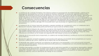 Consecuencias
 La existencia de controles fronterizos más intensos evitaron la propagación de enfermedades y disminuyó la
propagación de epidemias como las ocurridas en tiempos anteriores. La revolución agrícola británica hizo
además más eficiente la producción de alimentos con una menor aportación del factor trabajo, alentando a la
población que no podía encontrar trabajos agrícolas a buscar empleos relacionados con la industria y, por
ende, originando un movimiento migratorio desde el campo a las ciudades así como un nuevo desarrollo en las
fábricas. La expansión colonial del siglo XVII acompañada del desarrollo del comercio internacional, la creación
de mercados financieros y la acumulación de capital son considerados factores influyentes, como también lo
fue la revolución científica del siglo XVII. Se puede decir que se produjo en Inglaterra por su desarrollo
económico.
 La presencia de un mayor mercado doméstico debería también ser considerada como un catalizador de la
Revolución industrial, explicando particularmente por qué ocurrió en el Reino Unido.
 La invención de la máquina de vapor fue una de las más importantes innovaciones de la Revolución industrial.
Hizo posible mejoramientos en el trabajo del metal basado en el uso de coque en vez de carbón vegetal. En el
siglo XVIII la industria textil aprovechó el poder del agua para el funcionamiento de algunas máquinas. Estas
industrias se convirtieron en el modelo de organización del trabajo humano en las fábricas.
 Además de la innovación de la maquinaria, la cadena de montaje (fordismo) contribuyó mucho en la eficiencia
de las fábricas.
 Revolución agrícola: aumento progresivo de la producción gracias a la inversión de los propietarios en nuevas
técnicas y sistemas de cultivo, además de la mejora del uso de fertilizantes.
 El desarrollo del capital comercial: Las máquinas se aplicaron a los transportes y a la comunicación iniciando
una enorme transformación. Ahora las relaciones entre patronos y trabajadores son únicamente laborales y con
el fin de obtener beneficios.
 Cambios demográfico-sociales: la modernización de la agricultura permitió un crecimiento demográfico debido
a la mejora de la alimentación. También hubo adelantos en la medicina y en la higiene, de ahí que creciera la
población. También hubo una migración del campo a la ciudad porque la ocupación en labores agrícolas
disminuyó mientras crecía la demanda de trabajo en las ciudades.
 