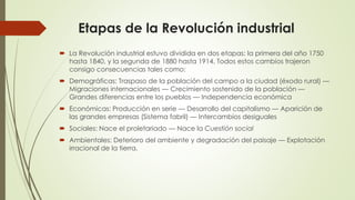 Etapas de la Revolución industrial
 La Revolución industrial estuvo dividida en dos etapas: la primera del año 1750
hasta 1840, y la segunda de 1880 hasta 1914. Todos estos cambios trajeron
consigo consecuencias tales como:
 Demográficas: Traspaso de la población del campo a la ciudad (éxodo rural) —
Migraciones internacionales — Crecimiento sostenido de la población —
Grandes diferencias entre los pueblos — Independencia económica
 Económicas: Producción en serie — Desarrollo del capitalismo — Aparición de
las grandes empresas (Sistema fabril) — Intercambios desiguales
 Sociales: Nace el proletariado — Nace la Cuestión social
 Ambientales: Deterioro del ambiente y degradación del paisaje — Explotación
irracional de la tierra.
 