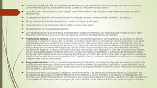  A mediados del siglo XIX, en Inglaterra se realizaron una serie de transformaciones que hoy conocemos
como Revolución industrial dentro de las cuales las más relevantes fueron:
 La aplicación de la ciencia y tecnología permitió el invento de máquinas que mejoraban los procesos
productivos.
 La despersonalización de las relaciones de trabajo: se pasa desde el taller familiar a la fábrica.
 El uso de nuevas fuentes energéticas, como el carbón y el vapor.
 La revolución en el transporte: ferrocarriles y barco de vapor.
 El surgimiento del proletariado urbano.
 La industrialización que se originó en Inglaterra y luego se extendió por toda Europa no sólo tuvo un gran
impacto económico, sino que además generó enormes transformaciones sociales.
 Proletariado urbano. Como consecuencia de la revolución agrícola y demográfica, se produjo un éxodo
masivo de campesinos hacia las ciudades; el antiguo agricultor se convirtió en obrero industrial. La ciudad
industrial aumentó su población como consecuencia del crecimiento natural de sus habitantes y por el
arribo de este nuevo contingente humano. La carencia de habitaciones fue el primer problema que sufrió
esta población socialmente marginada; debía vivir en espacios reducidos sin comodidades mínimas y
carentes de higiene. A ello se sumaban jornadas de trabajo, que llegaban a más de catorce horas diarias,
en las que participaban hombres, mujeres y niños con salarios miserables, y carentes de protección legal
frente a la arbitrariedad de los dueños de las fábricas o centros de producción. Este conjunto de males que
afectaba al proletariado urbano se llamó la Cuestión social, haciendo alusión a las insuficiencias materiales
y espirituales que les afectaban.
 Burguesía industrial. Como contraste al proletariado industrial, se fortaleció el poder económico y social de
los grandes empresarios, afianzando de este modo el sistema económico capitalista, caracterizado por la
propiedad privada de los medios de producción y la regulación de los precios por el mercado, de acuerdo
con la oferta y la demanda.
 En este escenario, la burguesía desplaza definitivamente a la aristocracia terrateniente y su situación de
privilegio social se basó fundamentalmente en la fortuna y no en el origen o la sangre. Avalados por una
doctrina que defendía la libertad económica, los empresarios obtenían grandes riquezas, no sólo vendiendo
y compitiendo, sino que además pagando bajos salarios por la fuerza de trabajo aportada por los obreros.
 