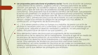  Las propuestas para solucionar el problema social. Frente a la situación de pobreza
y precariedad de los obreros, surgieron críticas y fórmulas para tratar de darles
solución; por ejemplo, los socialistas utópicos, que aspiraban a crear una sociedad
ideal, justa y libre de todo tipo de problemas sociales (para algunos, el
comunismo). Otra propuesta fue el socialismo científico de Karl Marx, que proponía
la revolución proletaria y la abolición de la propiedad privada (marxismo); también
la Iglesia católica, a través del Papa León XIII, dio a conocer la Encíclica Rerum
Novarum (1891), primera encíclica social de la historia, la cual condenaba los
abusos y exigía a los estados la obligación de proteger a lo más débiles. A
continuación, un fragmento de dicha encíclica:
 « (…) Si el obrero presta a otros sus fuerzas a su industria, las presta con el fin de
alcanzar lo necesario para vivir y sustentarse y por todo esto con el trabajo que de
su parte pone, adquiere el derecho verdadero y perfecto, no solo para exigir un
salario, sino para hacer de este el uso que quisiere (…) »
 Estos elementos fueron decisivos para el surgimiento de los movimientos
reivindicativos de los derechos de los trabajadores. Durante el siglo XX en medio de
los procesos de democratización, el movimiento obrero lograba que se
reconocieran los derechos de los trabajadores y su integración a la participación
social. Otros ejemplos de tendencias que buscaron soluciones fueron los
nacionalismos, así como también los fascismos en los cuales se consideraban a los
obreros y trabajadores como una parte fundamental en el desarrollo productivo de
la nación, por lo que debían ser protegidos por el Estado.
 