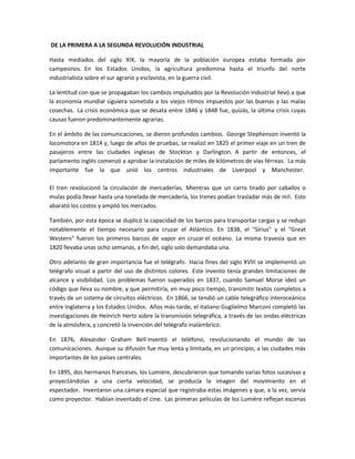 DE LA PRIMERA A LA SEGUNDA REVOLUCIÓN INDUSTRIAL
Hasta mediados del siglo XIX, la mayoría de la población europea estaba formada por
campesinos. En los Estados Unidos, la agricultura predomina hasta el triunfo del norte
industrialista sobre el sur agrario y esclavista, en la guerra civil.
La lentitud con que se propagaban los cambios impulsados por la Revolución Industrial llevó a que
la economía mundial siguiera sometida a los viejos ritmos impuestos por las buenas y las malas
cosechas. La crisis económica que se desata entre 1846 y 1848 fue, quizás, la última crisis cuyas
causas fueron predominantemente agrarias.
En el ámbito de las comunicaciones, se dieron profundos cambios. George Stephenson inventó la
locomotora en 1814 y, luego de años de pruebas, se realizó en 1825 el primer viaje en un tren de
pasajeros entre las ciudades inglesas de Stockton y Darlington. A partir de entonces, el
parlamento inglés comenzó a aprobar la instalación de miles de kilómetros de vías férreas. La más
importante fue la que unió los centros industriales de Liverpool y Manchester.
El tren revolucionó la circulación de mercaderías. Mientras que un carro tirado por caballos o
mulas podía llevar hasta una tonelada de mercadería, los trenes podían trasladar más de mil. Esto
abarató los costos y amplió los mercados.
También, por esta época se duplicó la capacidad de los barcos para transportar cargas y se redujo
notablemente el tiempo necesario para cruzar el Atlántico. En 1838, el "Sirius" y el "Great
Western" fueron los primeros barcos de vapor en cruzar el océano. La misma travesía que en
1820 llevaba unas ocho semanas, a fin del, siglo solo demandaba una.
Otro adelanto de gran importancia fue el telégrafo. Hacia fines del siglo XVIII se implementó un
telégrafo visual a partir del uso de distintos colores. Este invento tenía grandes limitaciones de
alcance y visibilidad. Los problemas fueron superados en 1837, cuando Samuel Morse ideó un
código que lleva su nombre, y que permitiría, en muy poco tiempo, transmitir textos completos a
través de un sistema de circuitos eléctricos. En 1866, se tendió un cable telegráfico interoceánico
entre Inglaterra y los Estados Unidos. Años más tarde, el italiano Guglielmo Marconi completó las
investigaciones de Heinrich Hertz sobre la transmisión telegráfica, a través de las ondas eléctricas
de la atmósfera, y concretó la invención del telégrafo inalámbrico.
En 1876, Alexander Graham Bell inventó el teléfono, revolucionando el mundo de las
comunicaciones. Aunque su difusión fue muy lenta y limitada, en un principio, a las ciudades más
importantes de los países centrales.
En 1895, dos hermanos franceses, los Lumiére, descubrieron que tomando varias fotos sucesivas y
proyectándolas a una cierta velocidad, se producía la imagen del movimiento en el
espectador. Inventaron una cámara especial que registraba estas imágenes y que, a la vez, servía
como proyector. Habían inventado el cine. Las primeras películas de los Lumiére reflejan escenas
 