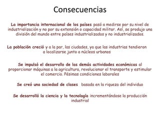 La importancia internacional de los países pasó a medirse por su nivel de
industrialización y no por su extensión o capacidad militar. Así, se produjo una
división del mundo entre países industrializados y no industrializados.
Se creó una sociedad de clases basada en la riqueza del individuo
La población creció y a la par, las ciudades, ya que las industrias tendieron
a localizarse junto a núcleos urbanos
Se impulsó el desarrollo de las demás actividades económicas al
proporcionar máquinas a la agricultura, revolucionar el transporte y estimular
el comercio. Pésimas condiciones laborales
Consecuencias
Se desarrolló la ciencia y la tecnología incrementándose la producción
industrial
 