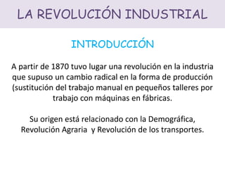 LA REVOLUCIÓN INDUSTRIAL
INTRODUCCIÓN
A partir de 1870 tuvo lugar una revolución en la industria
que supuso un cambio radical en la forma de producción
(sustitución del trabajo manual en pequeños talleres por
trabajo con máquinas en fábricas.
Su origen está relacionado con la Demográfica,
Revolución Agraria y Revolución de los transportes.
 
