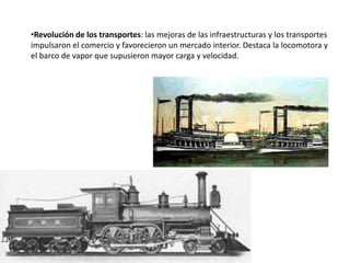 •Revolución de los transportes: las mejoras de las infraestructuras y los transportes
impulsaron el comercio y favorecieron un mercado interior. Destaca la locomotora y
el barco de vapor que supusieron mayor carga y velocidad.
 