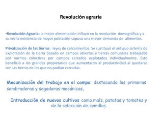 •Revolución Agraria: la mejor alimentación influyó en la revolución demográfica y a
su vez la existencia de mayor población supuso una mayor demanda de alimentos.
Privatización de las tierras: leyes de cercamientos. Se sustituyó el antiguo sistema de
explotación de la tierra basado en campos abiertos y tierras comunales trabajados
por normas colectivas por campos cerrados explotados individualmente. Esto
benefició a los grandes propietarios que aumentaron al productividad al quedarse
con las tierras de los que no podían cercarlas.
Mecanización del trabajo en el campo: destacando las primeras
sembradoras y segadoras mecánicas.
Introducción de nuevos cultivos como maíz, patatas y tomates y
de la selección de semillas.
Revolución agraria
 