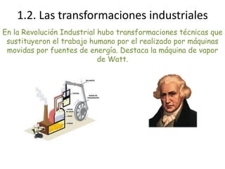 En la Revolución Industrial hubo transformaciones técnicas que
sustituyeron el trabajo humano por el realizado por máquinas
movidas por fuentes de energía. Destaca la máquina de vapor
de Watt.
1.2. Las transformaciones industriales
 