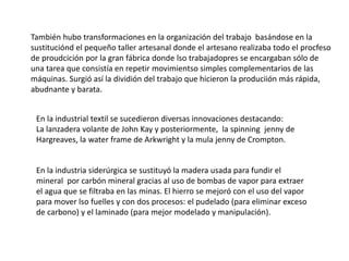 También hubo transformaciones en la organización del trabajo basándose en la
sustituciónd el pequeño taller artesanal donde el artesano realizaba todo el procfeso
de proudcición por la gran fábrica donde lso trabajadopres se encargaban sólo de
una tarea que consistía en repetir movimientso simples complementarios de las
máquinas. Surgió así la dividión del trabajo que hicieron la produciión más rápida,
abudnante y barata.
En la industrial textil se sucedieron diversas innovaciones destacando:
La lanzadera volante de John Kay y posteriormente, la spinning jenny de
Hargreaves, la water frame de Arkwright y la mula jenny de Crompton.
En la industria siderúrgica se sustituyó la madera usada para fundir el
mineral por carbón mineral gracias al uso de bombas de vapor para extraer
el agua que se filtraba en las minas. El hierro se mejoró con el uso del vapor
para mover lso fuelles y con dos procesos: el pudelado (para eliminar exceso
de carbono) y el laminado (para mejor modelado y manipulación).
 
