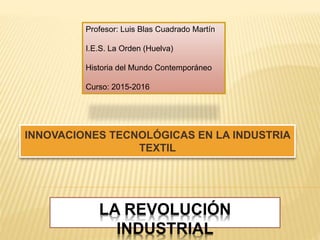 LA REVOLUCIÓN
INDUSTRIAL
INNOVACIONES TECNOLÓGICAS EN LA INDUSTRIA
TEXTIL
Profesor: Luis Blas Cuadrado Martín
I.E.S. La Orden (Huelva)
Historia del Mundo Contemporáneo
Curso: 2015-2016
 