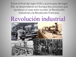 Revolución industrial
Entre el final del siglo XVIII y al principio del siglo
XIX, se desarrollaron en Europa dos procesos que
ayudaron a crear este mundo: la Revolución
Industrial y la Revolución Francesa.
 