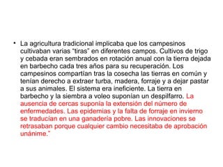 
La agricultura tradicional implicaba que los campesinos
cultivaban varias “tiras” en diferentes campos. Cultivos de trigo
y cebada eran sembrados en rotación anual con la tierra dejada
en barbecho cada tres años para su recuperación. Los
campesinos compartían tras la cosecha las tierras en común y
tenían derecho a extraer turba, madera, forraje y a dejar pastar
a sus animales. El sistema era ineficiente. La tierra en
barbecho y la siembra a voleo suponían un despilfarro. La
ausencia de cercas suponía la extensión del número de
enfermedades. Las epidemias y la falta de forraje en invierno
se traducían en una ganadería pobre. Las innovaciones se
retrasaban porque cualquier cambio necesitaba de aprobación
unánime.”
 