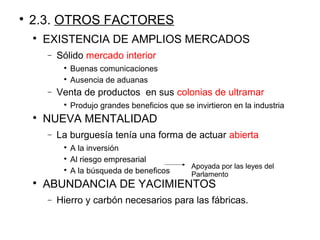 
2.3. OTROS FACTORES

EXISTENCIA DE AMPLIOS MERCADOS
− Sólido mercado interior

Buenas comunicaciones

Ausencia de aduanas
− Venta de productos en sus colonias de ultramar

Produjo grandes beneficios que se invirtieron en la industria

NUEVA MENTALIDAD
− La burguesía tenía una forma de actuar abierta

A la inversión

Al riesgo empresarial

A la búsqueda de beneficos

ABUNDANCIA DE YACIMIENTOS
− Hierro y carbón necesarios para las fábricas.
Apoyada por las leyes del
Parlamento
 