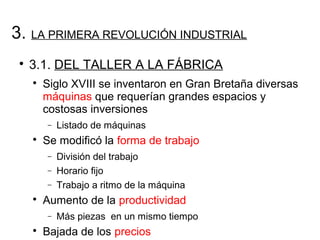 3. LA PRIMERA REVOLUCIÓN INDUSTRIAL

3.1. DEL TALLER A LA FÁBRICA

Siglo XVIII se inventaron en Gran Bretaña diversas
máquinas que requerían grandes espacios y
costosas inversiones
− Listado de máquinas

Se modificó la forma de trabajo
− División del trabajo
− Horario fijo
− Trabajo a ritmo de la máquina

Aumento de la productividad
− Más piezas en un mismo tiempo

Bajada de los precios
 