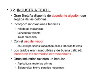 
3.2. INDUSTRIA TEXTIL

Gran Bretaña disponía de abundante algodón que
llegaba de las colonias.

Incorporó innovaciones técnicas
− Hiladoras mecánicas
− Lanzadera volante
− Telar mecánico

Con el uso del vapor:
− 350.000 personas trabajaban en las fábricas textiles

Los tejidos eran asequibles y de buena calidad:
inundaron los mercados internacionales

Otras industrias tuvieron un impulso
− Agricultura: materias primas
− Siderúrgica: hierro para las máquinas.
 