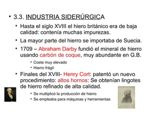 
3.3. INDUSTRIA SIDERÚRGICA

Hasta el siglo XVIII el hiero británico era de baja
calidad: contenía muchas impurezas.

La mayor parte del hierro se importaba de Suecia.

1709 – Abraham Darby fundió el mineral de hierro
usando carbón de coque, muy abundante en G.B.

Coste muy elevado

Hierro frágil

Finales del XVIII- Henry Cort: patentó un nuevo
procedimiento: altos hornos: Se obtenían lingotes
de hierro refinado de alta calidad.

Se multiplicó la producción de hierro

Se empleaba para máquinas y herramientas
 
