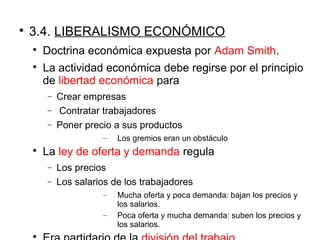 
3.4. LIBERALISMO ECONÓMICO

Doctrina económica expuesta por Adam Smith.

La actividad económica debe regirse por el principio
de libertad económica para
− Crear empresas
− Contratar trabajadores
− Poner precio a sus productos
– Los gremios eran un obstáculo

La ley de oferta y demanda regula
− Los precios
− Los salarios de los trabajadores
– Mucha oferta y poca demanda: bajan los precios y
los salarios.
– Poca oferta y mucha demanda: suben los precios y
los salarios.

 