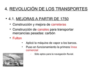 4. REVOLUCIÓN DE LOS TRANSPORTES

4.1. MEJORAS A PARTIR DE 1750

Construcción y mejora de carreteras

Construcción de canales para transportar
mercancías pesadas: carbón

Fulton
• Aplicó la máquina de vapor a los barcos.
• Puso en funcionamiento la primera línea
comercial
– Sólo aptos para la navegación fluvial.
 
