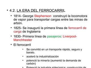 
4.2. LA ERA DEL FERROCARRIL

1814- George Stephenson construyó la locomotora
de vapor para transportar cargas entre las minas de
arbón.

1825- Se inauguró la primera línea de ferrocarril de
carga de Inglaterra

1830- Primera línea de pasajeros: Liverpool-
Manchhester

El ferrocarril
• Se convirtió en un transporte rápido, seguro y
barato.
• aceleró la industrialización
• potenció la minería (aumentó la demanda de
carbón)
 