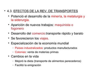 
4.3. EFECTOS DE LA REV. DE TRANSPORTES

Potenció el desarrollo de la minería, la metalurgia y
la siderurgia.

Aparición de nuevos trabajos: maquinista o
fogonero

Desarrollo del comercio:transporte rápido y barato

Se favorecieron los viajes.

Especialización de la economía mundial
− Países industralizados: productos manufacturados
− Colonias: venta de materias primas

Cambios en la vida
− Mejoró la dieta (transporte de alimentos perecederos)
− Facilitó la emigración
 