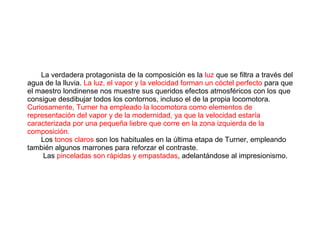 La verdadera protagonista de la composición es la luz que se filtra a través del
agua de la lluvia. La luz, el vapor y la velocidad forman un cóctel perfecto para que
el maestro londinense nos muestre sus queridos efectos atmosféricos con los que
consigue desdibujar todos los contornos, incluso el de la propia locomotora.
Curiosamente, Turner ha empleado la locomotora como elementos de
representación del vapor y de la modernidad, ya que la velocidad estaría
caracterizada por una pequeña liebre que corre en la zona izquierda de la
composición.
Los tonos claros son los habituales en la última etapa de Turner, empleando
también algunos marrones para reforzar el contraste.
Las pinceladas son rápidas y empastadas, adelantándose al impresionismo.
 