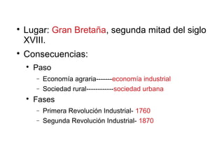 
Lugar: Gran Bretaña, segunda mitad del siglo
XVIII.

Consecuencias:

Paso
− Economía agraria-------economía industrial
− Sociedad rural------------sociedad urbana

Fases
− Primera Revolución Industrial- 1760
− Segunda Revolución Industrial- 1870
 