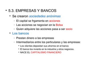
5.3. EMPRESAS Y BANCOS

Se crearon sociedades anónimas
− El capital se frgamenta en acciones
− Las acciones se negocian en la Bolsa
− Quien adquiere las acciones pasa a ser socio

Los bancos
− Prestan dinero a las empresas
− Intermediarios entre los particulares y las empresas:

Los clientes depositan sus ahorros en el banco

El banco los invierte en la industria y otros negocios.

NACE EL CAPITALISMO FINANCIERO
 