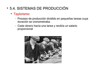 
5.4. SISTEMAS DE PRODUCCIÓN

Taylorismo
− Proceso de producción dividido en pequeñas tareas cuya
duración se cronometraba.
− Cada obrero hacía una tarea y recibía un salario
proporcional
 
