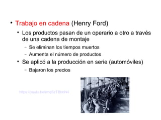 
Trabajo en cadena (Henry Ford)

Los productos pasan de un operario a otro a través
de una cadena de montaje
− Se eliminan los tiempos muertos
− Aumenta el número de productos

Se aplicó a la producción en serie (automóviles)
− Bajaron los precios
https://youtu.be/rmqSzTBbbN4
 