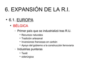 6. EXPANSIÓN DE LA R.I.

6.1. EUROPA

BÉLGICA
− Primer país que se industrializó tras R.U.

Recursos naturales

Tradición artesanal

Inversiones francesas en carbón

Apoyo del gobierno a la construcción ferroviaria
− Industrias punteras

Textil

siderúrgica
 