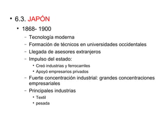 
6.3. JAPÓN

1868- 1900
− Tecnología moderna
− Formación de técnicos en universidades occidentales
− Llegada de asesores extranjeros
− Impulso del estado:

Creó industrias y ferrocarriles

Apoyó empresarios privados
− Fuerte concentración industrial: grandes concentraciones
empresariales
− Principales industrias

Textil

pesada
 