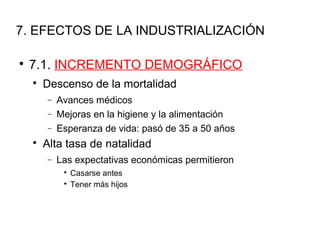 7. EFECTOS DE LA INDUSTRIALIZACIÓN

7.1. INCREMENTO DEMOGRÁFICO

Descenso de la mortalidad
− Avances médicos
− Mejoras en la higiene y la alimentación
− Esperanza de vida: pasó de 35 a 50 años

Alta tasa de natalidad
− Las expectativas económicas permitieron

Casarse antes

Tener más hijos
 