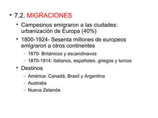 
7.2. MIGRACIONES

Campesinos emigraron a las ciudades:
urbanización de Europa (40%)

1800-1924- Sesenta millones de europeos
emigraron a otros continentes
− 1870- Británicos y escandinavos
− 1870-1914: italianos, españoles, griegos y turcos

Destinos
− América: Canadá, Brasil y Argentina
− Australia
− Nueva Zelanda
 