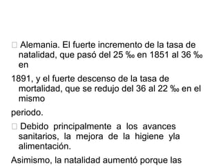  Alemania. El fuerte incremento de la tasa de
natalidad, que pasó del 25 ‰ en 1851 al 36 ‰
en
1891, y el fuerte descenso de la tasa de
mortalidad, que se redujo del 36 al 22 ‰ en el
mismo
periodo.
 Debido principalmente a los avances
sanitarios, la mejora de la higiene yla
alimentación.
Asimismo, la natalidad aumentó porque las
 