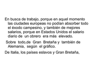 En busca de trabajo, porque en aquel momento
las ciudades europeas no podían absorber todo
el éxodo campesino, y también de mejores
salarios, porque en Estados Unidos el salario
diario de un obrero era más elevado.
Sobre todo,de Gran Bretaña y también de
Alemania, según el gráfico.
De Italia, los países eslavos y Gran Bretaña,
 