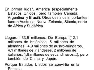 En primer lugar, América (especialmente
Estados Unidos, pero también Canadá,
Argentina y Brasil). Otros destinos importantes
fueron Australia, Nueva Zelanda, Siberia, norte
de África y Sudáfrica
Llegaron 33,6 millones. De Europa (12,1
millones de británicos, 5 millones de
alemanes, 4,9 millones de austro-húngaros,
4,1 millones de irlandeses, 2 millones de
italianos, 1,8 millones de escandinavos...), pero
también de China y Japón.
Porque Estados Unidos se convirtió en la
Principal
 