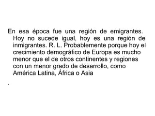 En esa época fue una región de emigrantes.
Hoy no sucede igual, hoy es una región de
inmigrantes. R. L. Probablemente porque hoy el
crecimiento demográfico de Europa es mucho
menor que el de otros continentes y regiones
con un menor grado de desarrollo, como
América Latina, África o Asia
.
 