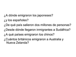 ¿A dónde emigraron los japoneses?
¿y los españoles?
¿De qué país salieron dos millones de personas?
¿Desde dónde llegaron inmigrantes a Sudáfrica?
¿A qué países emigraron los chinos?
¿Cuántos británicos emigraron a Australia y
Nueva Zelanda?
 