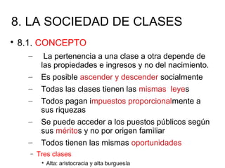 8. LA SOCIEDAD DE CLASES

8.1. CONCEPTO
– La pertenencia a una clase a otra depende de
las propiedades e ingresos y no del nacimiento.
– Es posible ascender y descender socialmente
– Todas las clases tienen las mismas leyes
– Todos pagan impuestos proporcionalmente a
sus riquezas
– Se puede acceder a los puestos públicos según
sus méritos y no por origen familiar
– Todos tienen las mismas oportunidades
− Tres clases

Alta: aristocracia y alta burguesía
 