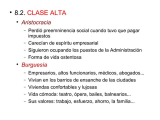 
8.2. CLASE ALTA

Aristocracia
− Perdió preemninencia social cuando tuvo que pagar
impuestos
− Carecían de espíritu empresarial
− Siguieron ocupando los puestos de la Administración
− Forma de vida ostentosa

Burguesía
− Empresarios, altos funcionarios, médicos, abogados...
− Vivían en los barrios de ensanche de las ciudades
− Viviendas confortables y lujosas
− Vida cómoda: teatro, ópera, bailes, balnearios...
− Sus valores: trabajo, esfuerzo, ahorro, la familia...
 