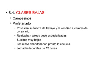 
8.4. CLASES BAJAS

Campesinos

Proletariado
− Posesían su fuerza de trabajo y la vendían a cambio de
un salario
− Realizaban tareas poco especializadas
− Sueldos muy bajos
− Los niños abandonaban pronto la escuela
− Jornadas laborales de 12 horas
 