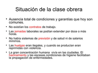 Situación de la clase obrera

Ausencia total de condiciones y garantías que hoy son
comunes.

No existían los contratos de trabajo.

Las jornadas laborales se podían extender por doce o más
horas.

No había sistemas de previsión y de salud ni de salarios
mínimos.

Las huelgas eran ilegales, y cuando se producían eran
reprimidas con violencia.

La gran concentración humana vivía en las ciudades. El
hacinamiento y las escasas condiciones de higiene facilitaban
la propagación de enfermedades.
 
