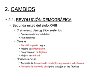 2. CAMBIOS

2.1. REVOLUCIÓN DEMOGRÁFICA

Segunda mitad del siglo XVIII
− Crecimiento demográfico sostenido

Descenso de la mortalidad

Alta natalidad
− Causas

Remitió la peste negra

Mejoró la alimentación

Progresos en la higiene

Mejora la sanidad
− Consecuencias

Aumenta la demanda de productos agrícolas e industriales

Aumenta la mano de obra para trabajar en las fábricas
 